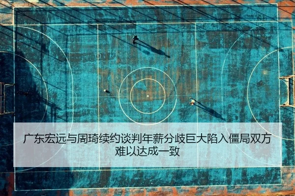 广东宏远与周琦续约谈判年薪分歧巨大陷入僵局双方难以达成一致