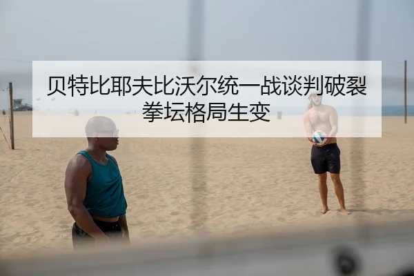 贝特比耶夫比沃尔统一战谈判破裂 拳坛格局生变